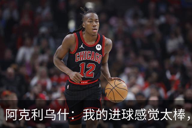 阿克利乌什：我的进球感觉太棒，感谢队友和教练的信任